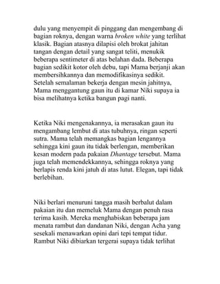 dulu yang menyempit di pinggang dan mengembang di
bagian roknya, dengan warna broken white yang terlihat
klasik. Bagian atasnya dilapisi oleh brokat jahitan
tangan dengan detail yang sangat teliti, menukik
beberapa sentimeter di atas belahan dada. Beberapa
bagian sedikit kotor oleh debu, tapi Mama berjanji akan
membersihkannya dan memodifikasinya sedikit.
Setelah semalaman bekerja dengan mesin jahitnya,
Mama menggantung gaun itu di kamar Niki supaya ia
bisa melihatnya ketika bangun pagi nanti.
Ketika Niki mengenakannya, ia merasakan gaun itu
mengambang lembut di atas tubuhnya, ringan seperti
sutra. Mama telah memangkas bagian lengannya
sehingga kini gaun itu tidak berlengan, memberikan
kesan modern pada pakaian Dhantage tersebut. Mama
juga telah memendekkannya, sehingga roknya yang
berlapis renda kini jatuh di atas lutut. Elegan, tapi tidak
berlebihan.
Niki berlari menuruni tangga masih berbalut dalam
pakaian itu dan memeluk Mama dengan penuh rasa
terima kasih. Mereka menghabiskan beberapa jam
menata rambut dan dandanan Niki, dengan Acha yang
sesekali menawarkan opini dari tepi tempat tidur.
Rambut Niki dibiarkan tergerai supaya tidak terlihat
 