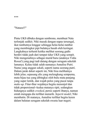 ***
"Nataoo!!"
Pintu UKS dibuka dengan sembrono, membuat Nata
terlonjak sedikit. Niki masuk dengan napas tersengal,
ikat rambutnya longgar sehingga helai-helai rambut
yang membingkai pipi bulatnya basah oleh keringat.
Langkahnya terhenti ketika melihat seorang gadis
berdiri tidak jauh dari tempat tidur UKS yang sempit.
Niki mengenalinya sebagai murid baru (anaknya Vidia
Rossa!) yang pagi tadi datang dengan seragam sekolah
lamanya. Kalau tidak salah namanya Annalise Putri.
Nama yang anggun sekali, seperti nama seorang putri.
Dalam jarak dekat seperti ini, Niki bisa melihatnya
lebih jelas; sepasang alis yang melengkung sempurna,
mata hijau tua yang dibingkai oleh bulu mata panjang
yang super lentik, dan wajah polos yang pucat tanpa
make-up. Fitur-fitur wajahnya begitu menonjol dan
tidak proporsional--kedua matanya sipit, sedangkan
hidungnya sedikit crooked, persis seperti ibunya, namun
entah mengapa dia terlihat menarik. Seperti model, Niki
membatin. Di matanya, Annalise terlihat begitu keren
dalam balutan seragam sekolah swasta luar negeri.
 