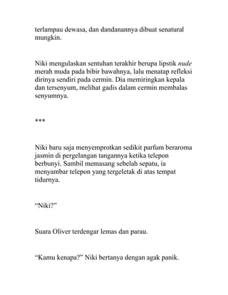 terlampau dewasa, dan dandanannya dibuat senatural
mungkin.
Niki mengulaskan sentuhan terakhir berupa lipstik nude
merah muda pada bibir bawahnya, lalu menatap refleksi
dirinya sendiri pada cermin. Dia memiringkan kepala
dan tersenyum, melihat gadis dalam cermin membalas
senyumnya.
***
Niki baru saja menyemprotkan sedikit parfum beraroma
jasmin di pergelangan tangannya ketika telepon
berbunyi. Sambil memasang sebelah sepatu, ia
menyambar telepon yang tergeletak di atas tempat
tidurnya.
“Niki?”
Suara Oliver terdengar lemas dan parau.
“Kamu kenapa?” Niki bertanya dengan agak panik.
 