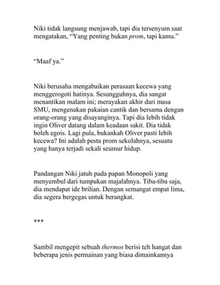 Niki tidak langsung menjawab, tapi dia tersenyum saat
mengatakan, “Yang penting bukan prom, tapi kamu.”
“Maaf ya.”
Niki berusaha mengabaikan perasaan kecewa yang
menggerogoti hatinya. Sesungguhnya, dia sangat
menantikan malam ini; merayakan akhir dari masa
SMU, mengenakan pakaian cantik dan bersama dengan
orang-orang yang disayanginya. Tapi dia lebih tidak
ingin Oliver datang dalam keadaan sakit. Dia tidak
boleh egois. Lagi pula, bukankah Oliver pasti lebih
kecewa? Ini adalah pesta prom sekolahnya, sesuatu
yang hanya terjadi sekali seumur hidup.
Pandangan Niki jatuh pada papan Monopoli yang
menyembul dari tumpukan majalahnya. Tiba-tiba saja,
dia mendapat ide brilian. Dengan semangat empat lima,
dia segera bergegas untuk berangkat.
***
Sambil mengepit sebuah thermos berisi teh hangat dan
beberapa jenis permainan yang biasa dimainkannya
 