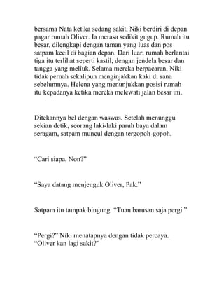 bersama Nata ketika sedang sakit, Niki berdiri di depan
pagar rumah Oliver. Ia merasa sedikit gugup. Rumah itu
besar, dilengkapi dengan taman yang luas dan pos
satpam kecil di bagian depan. Dari luar, rumah berlantai
tiga itu terlihat seperti kastil, dengan jendela besar dan
tangga yang meliuk. Selama mereka berpacaran, Niki
tidak pernah sekalipun menginjakkan kaki di sana
sebelumnya. Helena yang menunjukkan posisi rumah
itu kepadanya ketika mereka melewati jalan besar ini.
Ditekannya bel dengan waswas. Setelah menunggu
sekian detik, seorang laki-laki paruh baya dalam
seragam, satpam muncul dengan tergopoh-gopoh.
“Cari siapa, Non?”
“Saya datang menjenguk Oliver, Pak.”
Satpam itu tampak bingung. “Tuan barusan saja pergi.”
“Pergi?” Niki menatapnya dengan tidak percaya.
“Oliver kan lagi sakit?”
 