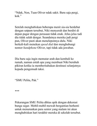 “Ndak, Non, Tuan Oliver ndak sakit. Baru saja pergi,
kok.”
Setelah menghabiskan beberapa menit sia-sia berdebat
dengan satpam tersebut, Niki menyerah dan berdiri di
depan pagar dengan perasaan tidak enak. Jelas-jelas tadi
dia tidak salah dengar. Seandainya mereka jadi pergi
pun, Oliver pasti akan meneleponnya dulu. Niki
berkali-kali menekan speed dial dan menghubungi
nomor handphone Oliver, tapi tidak ada jawaban.
Dia baru saja ingin memutar arah dan kembali ke
rumah, namun entah apa yang membuat Niki berubah
pikiran ketika ia memberitahukan destinasi selanjutnya
kepada pengemudi taksi.
“SMU Pelita, Pak.”
***
Pekarangan SMU Pelita dihias apik dengan dekorasi
bunga segar. Mobil-mobil mewah bergantian berhenti
untuk menurunkan para senior yang malam ini akan
menghabiskan hari terakhir mereka di sekolah tersebut.
 