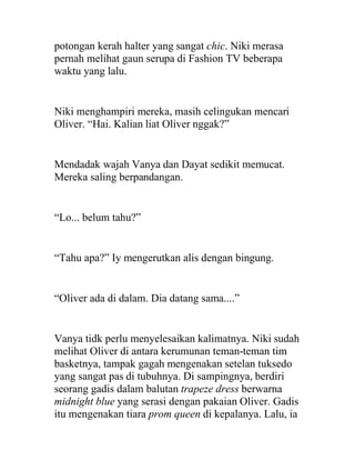 potongan kerah halter yang sangat chic. Niki merasa
pernah melihat gaun serupa di Fashion TV beberapa
waktu yang lalu.
Niki menghampiri mereka, masih celingukan mencari
Oliver. “Hai. Kalian liat Oliver nggak?”
Mendadak wajah Vanya dan Dayat sedikit memucat.
Mereka saling berpandangan.
“Lo... belum tahu?”
“Tahu apa?” Iy mengerutkan alis dengan bingung.
“Oliver ada di dalam. Dia datang sama....”
Vanya tidk perlu menyelesaikan kalimatnya. Niki sudah
melihat Oliver di antara kerumunan teman-teman tim
basketnya, tampak gagah mengenakan setelan tuksedo
yang sangat pas di tubuhnya. Di sampingnya, berdiri
seorang gadis dalam balutan trapeze dress berwarna
midnight blue yang serasi dengan pakaian Oliver. Gadis
itu mengenakan tiara prom queen di kepalanya. Lalu, ia
 