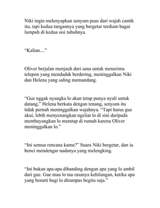 Niki ingin melenyapkan senyum puas dari wajah cantik
itu, tapi kedua tangannya yang bergetar terdiam bagai
lumpuh di kedua sisi tubuhnya.
“Kalian....”
Oliver berjalan menjauh dari sana untuk menerima
telepon yang mendadak berdering, meninggalkan Niki
dan Helena yang saling memandang.
“Gue nggak nyangka lo akan tetap punya nyali untuk
datang,” Helena berkata dengan tenang, senyum itu
tidak pernah meninggalkan wajahnya. “Tapi harus gue
akui, lebih menyenangkan ngeliat lo di sini daripada
membayangkan lo meratap di rumah karena Oliver
meninggalkan lo.”
“Ini semua rencana kamu?” Suara Niki bergetar, dan ia
benci mendengar nadanya yang melengking.
“Ini bukan apa-apa dibanding dengan apa yang lo ambil
dari gue. Gue mau lo tau rasanya kehilangan, ketika apa
yang berarti bagi lo dirampas begitu saja.”
 