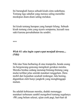 Ini barangkali hanya sebuah kisah cinta sederhana.
Tentang tiga sahabat yang merasa saling memiliki
meskipun diam-diam saling melukai.
Ini kisah tentang harapan yang hampir hilang. Sebuah
kisah tentang cinta yang nyaris sempurna, kecuali rasa
sakit karena persahabatan itu sendiri.
***
Wish #1: aku ingin cepat-cepat menjadi dewasa....
(Niki)
Niki dan Nata berbaring di atas trampolin, benda usang
itu bergoncang-goncang mengikuti gerakan mereka.
Mereka berdua sedang menatap bintang-bintang yang
mulai terlihat jelas setelah matahari tenggelam. Deru
mobil dari kejauhan sesekali terdengar, lalu hening,
digantikan oleh bunyi jangkrik yang menghinggapi
malam.
Itu adalah kebiasaan mereka, duduk menunggu
matahari terbenam sambil mengobrol tentang segalanya
-PR yang belum selesai, ujian esok pagi, hari-hari di
 
