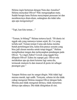 Helena ingin berteman dengan Nata dan Annalise?
Helena menyukai Oliver? Niki mengerjapkan mata.
Sudah berapa lama Helena menyimpan perasaan ini dan
membencinya diam-diam, sedangkan dia tidak tahu
apa-apa mengenainya?
“Tapi, kan kita teman....”
“Teman, lo bilang?” Helena tertawa kecil. “Di dunia ini
nggak ada yang namanya teman sejati, Ki. Lo yang
terlalu naif. Teman-teman Cuma ada kalau mereka
butuh pertolongan kita, kalau kita punya sesuatu yang
bisa jadi alasan mereka untuk tetap tinggal.” Helena
mengibaskan tangan dan melayangkan pandangan pada
Oliver. “Lo inget Zahra? Cewek yang nggak bisa
dilupain Oliver? Zahra itu sepupu gue. Oliver rela
melakukan apa aja demi ketemu lagi sama dia,
termasuk mutusin lo dan muncul di pesta ini sebagai
pasangan gue.”
Tatapan Helena saat itu sangat dingin. Niki tidak lagi
merasa marah, tapi sedih. Ternyata, selama ini dia tidak
cukup mengenal Helena maupun Oliver dengan baik.
Mereka pun tidak mengenal dirinya, tidak menerima
dirinya apa adanya. Dia tidak diinginkan di sini.
 