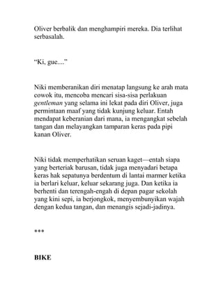 Oliver berbalik dan menghampiri mereka. Dia terlihat
serbasalah.
“Ki, gue....”
Niki memberanikan diri menatap langsung ke arah mata
cowok itu, mencoba mencari sisa-sisa perlakuan
gentleman yang selama ini lekat pada diri Oliver, juga
permintaan maaf yang tidak kunjung keluar. Entah
mendapat keberanian dari mana, ia mengangkat sebelah
tangan dan melayangkan tamparan keras pada pipi
kanan Oliver.
Niki tidak memperhatikan seruan kaget—entah siapa
yang berteriak barusan, tidak juga menyadari betapa
keras hak sepatunya berdentum di lantai marmer ketika
ia berlari keluar, keluar sekarang juga. Dan ketika ia
berhenti dan terengah-engah di depan pagar sekolah
yang kini sepi, ia berjongkok, menyembunyikan wajah
dengan kedua tangan, dan menangis sejadi-jadinya.
***
BIKE
 