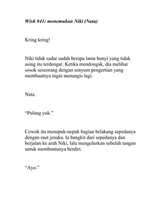 Wish #41: menemukan Niki (Nata)
Kring kring!
Niki tidak sadar sudah berapa lama bunyi yang tidak
asing itu terdengar. Ketika mendongak, dia melihat
sosok seseorang dengan senyum pengertian yang
membuatnya ingin menangis lagi.
Nata.
“Pulang yuk.”
Cowok itu menepuk-nepuk bagian belakang sepedanya
dengan raut jenaka. Ia bangkit dari sepedanya dan
berjalan ke arah Niki, lalu mengulurkan sebelah tangan
untuk membantunya berdiri.
“Ayo.”
 