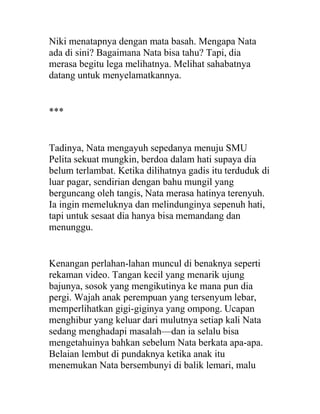 Niki menatapnya dengan mata basah. Mengapa Nata
ada di sini? Bagaimana Nata bisa tahu? Tapi, dia
merasa begitu lega melihatnya. Melihat sahabatnya
datang untuk menyelamatkannya.
***
Tadinya, Nata mengayuh sepedanya menuju SMU
Pelita sekuat mungkin, berdoa dalam hati supaya dia
belum terlambat. Ketika dilihatnya gadis itu terduduk di
luar pagar, sendirian dengan bahu mungil yang
berguncang oleh tangis, Nata merasa hatinya terenyuh.
Ia ingin memeluknya dan melindunginya sepenuh hati,
tapi untuk sesaat dia hanya bisa memandang dan
menunggu.
Kenangan perlahan-lahan muncul di benaknya seperti
rekaman video. Tangan kecil yang menarik ujung
bajunya, sosok yang mengikutinya ke mana pun dia
pergi. Wajah anak perempuan yang tersenyum lebar,
memperlihatkan gigi-giginya yang ompong. Ucapan
menghibur yang keluar dari mulutnya setiap kali Nata
sedang menghadapi masalah—dan ia selalu bisa
mengetahuinya bahkan sebelum Nata berkata apa-apa.
Belaian lembut di pundaknya ketika anak itu
menemukan Nata bersembunyi di balik lemari, malu
 
