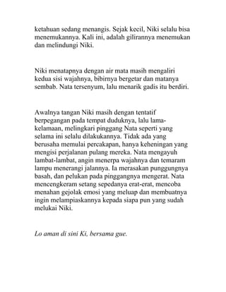 ketahuan sedang menangis. Sejak kecil, Niki selalu bisa
menemukannya. Kali ini, adalah gilirannya menemukan
dan melindungi Niki.
Niki menatapnya dengan air mata masih mengaliri
kedua sisi wajahnya, bibirnya bergetar dan matanya
sembab. Nata tersenyum, lalu menarik gadis itu berdiri.
Awalnya tangan Niki masih dengan tentatif
berpegangan pada tempat duduknya, lalu lama-
kelamaan, melingkari pinggang Nata seperti yang
selama ini selalu dilakukannya. Tidak ada yang
berusaha memulai percakapan, hanya keheningan yang
mengisi perjalanan pulang mereka. Nata mengayuh
lambat-lambat, angin menerpa wajahnya dan temaram
lampu menerangi jalannya. Ia merasakan punggungnya
basah, dan pelukan pada pinggangnya mengerat. Nata
mencengkeram setang sepedanya erat-erat, mencoba
menahan gejolak emosi yang meluap dan membuatnya
ingin melampiaskannya kepada siapa pun yang sudah
melukai Niki.
Lo aman di sini Ki, bersama gue.
 
