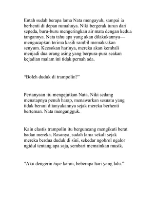 Entah sudah berapa lama Nata mengayuh, sampai ia
berhenti di depan rumahnya. Niki bergerak turun dari
sepeda, buru-buru mengeringkan air mata dengan kedua
tangannya. Nata tahu apa yang akan dilakukannya—
mengucapkan terima kasih sambil memaksakan
senyum. Keesokan harinya, mereka akan kembali
menjadi dua orang asing yang berpura-pura seakan
kejadian malam ini tidak pernah ada.
“Boleh duduk di trampolin?”
Pertanyaan itu mengejutkan Nata. Niki sedang
menatapnya penuh harap, menawarkan sesuatu yang
tidak berani ditanyakannya sejak mereka berhenti
berteman. Nata mengangguk.
Kain elastis trampolin itu berguncang mengikuti berat
badan mereka. Rasanya, sudah lama sekali sejak
mereka berdua duduk di sini, sekedar ngobrol ngalor
ngidul tentang apa saja, sembari memainkan musik.
“Aku dengerin tape kamu, beberapa hari yang lalu.”
 