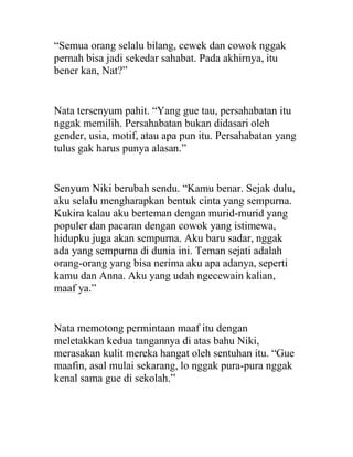 “Semua orang selalu bilang, cewek dan cowok nggak
pernah bisa jadi sekedar sahabat. Pada akhirnya, itu
bener kan, Nat?”
Nata tersenyum pahit. “Yang gue tau, persahabatan itu
nggak memilih. Persahabatan bukan didasari oleh
gender, usia, motif, atau apa pun itu. Persahabatan yang
tulus gak harus punya alasan.”
Senyum Niki berubah sendu. “Kamu benar. Sejak dulu,
aku selalu mengharapkan bentuk cinta yang sempurna.
Kukira kalau aku berteman dengan murid-murid yang
populer dan pacaran dengan cowok yang istimewa,
hidupku juga akan sempurna. Aku baru sadar, nggak
ada yang sempurna di dunia ini. Teman sejati adalah
orang-orang yang bisa nerima aku apa adanya, seperti
kamu dan Anna. Aku yang udah ngecewain kalian,
maaf ya.”
Nata memotong permintaan maaf itu dengan
meletakkan kedua tangannya di atas bahu Niki,
merasakan kulit mereka hangat oleh sentuhan itu. “Gue
maafin, asal mulai sekarang, lo nggak pura-pura nggak
kenal sama gue di sekolah.”
 
