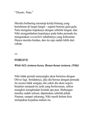 “Thanks, Nata.”
Mereka berbaring menatap kerlip bintang yang
bertebaran di langit-langit—seperti butiran gula-gula.
Nata mengalas kepalanya dengan sebelah lengan, dan
Niki mengandarkan kepalanya pada bahu pemuda itu,
mengenakan sweatshirt sahabatnya yang kebesaran.
Hanya mereka berdua, dan itu saja sudah lebih dari
cukup.
**
FORGIVE
Wish #42: tertawa keras. Benar-benar tertawa. (Niki)
Niki tidak pernah menyangka akan bertemu dengan
Oliver lagi. Setidaknya, jika dia bersua dengan pemuda
itu secara tidak sengaja, dia yakin dia akan segera
berjalan menjauh ke arah yang berlawanan, sebisa
mungkin menghindari kontak apa pun. Hubungan
mereka sudah selesai, diputuskan sebelah pihak.
Namun, sampai sekarang, Niki masih belum bisa
melupakan kejadian malam itu.
 