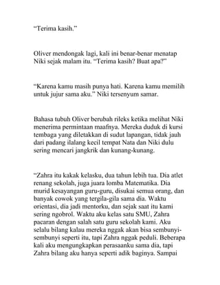 “Terima kasih.”
Oliver mendongak lagi, kali ini benar-benar menatap
Niki sejak malam itu. “Terima kasih? Buat apa?”
“Karena kamu masih punya hati. Karena kamu memilih
untuk jujur sama aku.” Niki tersenyum samar.
Bahasa tubuh Oliver berubah rileks ketika melihat Niki
menerima permintaan maafnya. Mereka duduk di kursi
tembaga yang diletakkan di sudut lapangan, tidak jauh
dari padang ilalang kecil tempat Nata dan Niki dulu
sering mencari jangkrik dan kunang-kunang.
“Zahra itu kakak kelasku, dua tahun lebih tua. Dia atlet
renang sekolah, juga juara lomba Matematika. Dia
murid kesayangan guru-guru, disukai semua orang, dan
banyak cowok yang tergila-gila sama dia. Waktu
orientasi, dia jadi mentorku, dan sejak saat itu kami
sering ngobrol. Waktu aku kelas satu SMU, Zahra
pacaran dengan salah satu guru sekolah kami. Aku
selalu bilang kalau mereka nggak akan bisa sembunyi-
sembunyi seperti itu, tapi Zahra nggak peduli. Beberapa
kali aku mengungkapkan perasaanku sama dia, tapi
Zahra bilang aku hanya seperti adik baginya. Sampai
 
