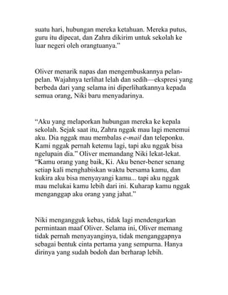 suatu hari, hubungan mereka ketahuan. Mereka putus,
guru itu dipecat, dan Zahra dikirim untuk sekolah ke
luar negeri oleh orangtuanya.”
Oliver menarik napas dan mengembuskannya pelan-
pelan. Wajahnya terlihat lelah dan sedih—ekspresi yang
berbeda dari yang selama ini diperlihatkannya kepada
semua orang, Niki baru menyadarinya.
“Aku yang melaporkan hubungan mereka ke kepala
sekolah. Sejak saat itu, Zahra nggak mau lagi menemui
aku. Dia nggak mau membalas e-mail dan teleponku.
Kami nggak pernah ketemu lagi, tapi aku nggak bisa
ngelupain dia.” Oliver memandang Niki lekat-lekat.
“Kamu orang yang baik, Ki. Aku bener-bener senang
setiap kali menghabiskan waktu bersama kamu, dan
kukira aku bisa menyayangi kamu... tapi aku nggak
mau melukai kamu lebih dari ini. Kuharap kamu nggak
menganggap aku orang yang jahat.”
Niki mengangguk kebas, tidak lagi mendengarkan
permintaan maaf Oliver. Selama ini, Oliver memang
tidak pernah menyayanginya, tidak menganggapnya
sebagai bentuk cinta pertama yang sempurna. Hanya
dirinya yang sudah bodoh dan berharap lebih.
 