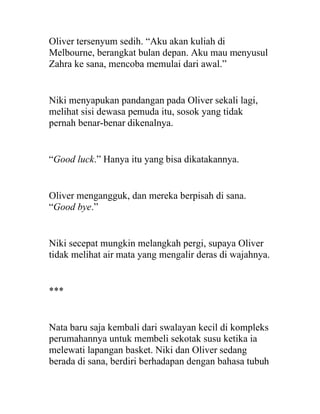 Oliver tersenyum sedih. “Aku akan kuliah di
Melbourne, berangkat bulan depan. Aku mau menyusul
Zahra ke sana, mencoba memulai dari awal.”
Niki menyapukan pandangan pada Oliver sekali lagi,
melihat sisi dewasa pemuda itu, sosok yang tidak
pernah benar-benar dikenalnya.
“Good luck.” Hanya itu yang bisa dikatakannya.
Oliver mengangguk, dan mereka berpisah di sana.
“Good bye.”
Niki secepat mungkin melangkah pergi, supaya Oliver
tidak melihat air mata yang mengalir deras di wajahnya.
***
Nata baru saja kembali dari swalayan kecil di kompleks
perumahannya untuk membeli sekotak susu ketika ia
melewati lapangan basket. Niki dan Oliver sedang
berada di sana, berdiri berhadapan dengan bahasa tubuh
 