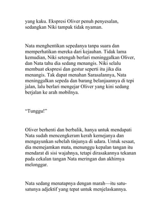yang kaku. Ekspresi Oliver penuh penyesalan,
sedangkan Niki tampak tidak nyaman.
Nata menghentikan sepedanya tanpa suara dan
memperhatikan mereka dari kejauhan. Tidak lama
kemudian, Niki setengah berlari meninggalkan Oliver,
dan Nata tahu dia sedang menangis. Niki selalu
membuat ekspresi dan gestur seperti itu jika dia
menangis. Tak dapat menahan Sarasalannya, Nata
meninggalkan sepeda dan barang belanjaannya di tepi
jalan, lalu berlari mengejar Oliver yang kini sedang
berjalan ke arah mobilnya.
“Tunggu!”
Oliver berhenti dan berbalik, hanya untuk mendapati
Nata sudah mencengkeram kerah kemejanya dan
mengayunkan sebelah tinjunya di udara. Untuk sesaat,
dia memejamkan mata, menunggu kepalan tangan itu
mendarat di sisi wajahnya, tetapi dirasakannya tekanan
pada cekalan tangan Nata meringan dan akhirnya
melonggar.
Nata sedang menatapnya dengan marah—itu satu-
satunya adjektif yang tepat untuk menjelaskannya.
 