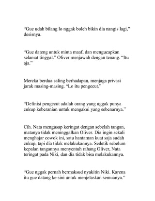 “Gue udah bilang lo nggak boleh bikin dia nangis lagi,”
desisnya.
“Gue dateng untuk minta maaf, dan mengucapkan
selamat tinggal.” Oliver menjawab dengan tenang. “Itu
aja.”
Mereka berdua saling berhadapan, menjaga privasi
jarak masing-masing. “Lo itu pengecut.”
“Definisi pengecut adalah orang yang nggak punya
cukup keberanian untuk mengakui yang sebenarnya.”
Cih. Nata mengusap keringat dengan sebelah tangan,
matanya tidak meninggalkan Oliver. Dia ingin sekali
menghajar cowok ini, satu hantaman kuat saja sudah
cukup, tapi dia tidak melakukannya. Sedetik sebelum
kepalan tangannya menyentuh rahang Oliver, Nata
teringat pada Niki, dan dia tidak bisa melakukannya.
“Gue nggak pernah bermaksud nyakitin Niki. Karena
itu gue datang ke sini untuk menjelaskan semuanya.”
 