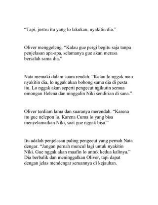 “Tapi, justru itu yang lo lakukan, nyakitin dia.”
Oliver menggeleng. “Kalau gue pergi begitu saja tanpa
penjelasan apa-apa, selamanya gue akan merasa
bersalah sama dia.”
Nata memaki dalam suara rendah. “Kalau lo nggak mau
nyakitin dia, lo nggak akan bohong sama dia di pesta
itu. Lo nggak akan seperti pengecut ngikutin semua
omongan Helena dan ninggalin Niki sendirian di sana.”
Oliver terdiam lama dan suaranya merendah. “Karena
itu gue nelepon lo. Karena Cuma lo yang bisa
menyelamatkan Niki, saat gue nggak bisa.”
Itu adalah penjelasan paling pengecut yang pernah Nata
dengar. “Jangan pernah muncul lagi untuk nyakitin
Niki. Gue nggak akan maafin lo untuk kedua kalinya.”
Dia berbalik dan meninggalkan Oliver, tapi dapat
dengan jelas mendengar seruannya di kejauhan.
 