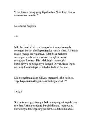 “Gue bukan orang yang tepat untuk Niki. Gue dan lo
sama-sama tahu itu.”
Nata terus berjalan.
***
Niki berhenti di depan trampolin, terengah-engah
setengah berlari dari lapangan ke rumah Nata. Air mata
masih mengaliri wajahnya, tidak bisa berhenti
walaupun dia berusaha sebisa mungkin untuk
menghentikannya. Dia tidak ingin menangisi
berakhirnya hubungannya dengan Oliver, tidak ingin
menunjukkan betapa lemah dan terluka hatinya.
Dia menerima alasan Oliver, mengerti sakit hatinya.
Tapi bagaimana dengan sakit hatinya sendiri?
“Niki?”
Suara itu mengejutknnya. Niki mengangkat kepala dan
melihat Annalise sedang berdiri di sana, memegang
kameranya dan segulung rol film. Sudah lama sekali
 
