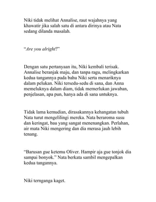 Niki tidak melihat Annalise, raut wajahnya yang
khawatir jika salah satu di antara dirinya atau Nata
sedang dilanda masalah.
“Are you alright?”
Dengan satu pertanyaan itu, Niki kembali terisak.
Annalise beranjak maju, dan tanpa ragu, melingkarkan
kedua tangannya pada bahu Niki serta menariknya
dalam pelukan. Niki tersedu-sedu di sana, dan Anna
memeluknya dalam diam, tidak memerlukan jawaban,
penjelasan, apa pun, hanya ada di sana untuknya.
Tidak lama kemudian, dirasakannya kehangatan tubuh
Nata turut mengelilingi mereka. Nata beraroma susu
dan keringat, bau yang sangat menenangkan. Perlahan,
air mata Niki mengering dan dia merasa jauh lebih
tenang.
“Barusan gue ketemu Oliver. Hampir aja gue tonjok dia
sampai bonyok.” Nata berkata sambil mengepalkan
kedua tangannya.
Niki ternganga kaget.
 