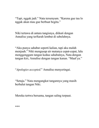 “Tapi, nggak jadi.” Nata tersenyum. “Karena gue tau lo
nggak akan mau gue berbuat begitu.”
Niki tertawa di antara tangisnya, diikuti dengan
Annalise yang terSarah lembut di sebelahnya.
“Aku punya sahabat seperti kalian, tapi aku malah
menjauh.” Niki mengusap air matanya cepat-cepat, lalu
menggenggam tangan kedua sahabatnya, Nata dengan
tangan kiri, Annalise dengan tangan kanan. “Maaf ya.”
“Apologies accepted.” Annalise menyeringai.
“Setuju.” Nata mengangkat tangannya yang masih
berbalut tangan Niki.
Mereka tertwa bersama, tangan saling terpaut.
***
 
