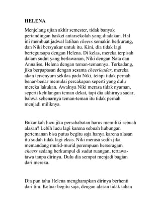 HELENA
Menjelang ujian akhir semester, tidak banyak
pertandingan basket antarsekolah yang diadakan. Hal
ini membuat jadwal latihan cheers semakin berkurang,
dan Niki bersyukur untuk itu. Kini, dia tidak lagi
bertegursapa dengan Helena. Di kelas, mereka terpisah
dalam sudut yang berlawanan, Niki dengan Nata dan
Annalise, Helena dengan teman-temannya. Terkadang,
jika berpapasan dengan sesama cheerleader, mereka
akan tersenyum sekilas pada Niki, tetapi tidak pernah
benar-benar memulai percakapan seperti yang dulu
mereka lakukan. Awalnya Niki merasa tidak nyaman,
seperti kehilangan teman dekat, tapi dia akhirnya sadar,
bahwa sebenarnya teman-teman itu tidak pernah
menjadi miliknya.
Bukankah lucu jika persahabatan harus memiliki sebuah
alasan? Lebih lucu lagi karena sebuah hubungan
pertemanan bisa putus begitu saja hanya karena alasan
itu sudah tidak lagi eksis. Niki merasa sedih jika
memandang murid-murid perempuan berseragam
cheers sedang berkumpul di sudut ruangan, tertawa-
tawa tanpa dirinya. Dulu dia sempat menjadi bagian
dari mereka.
Dia pun tahu Helena mengharapkan dirinya berhenti
dari tim. Keluar begitu saja, dengan alasan tidak tahan
 