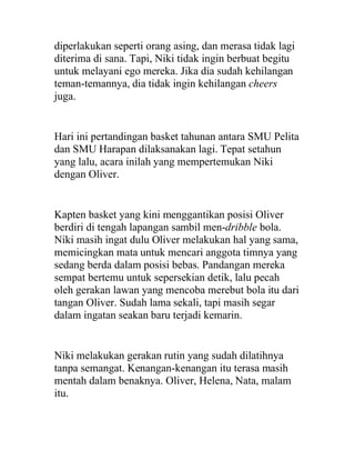 diperlakukan seperti orang asing, dan merasa tidak lagi
diterima di sana. Tapi, Niki tidak ingin berbuat begitu
untuk melayani ego mereka. Jika dia sudah kehilangan
teman-temannya, dia tidak ingin kehilangan cheers
juga.
Hari ini pertandingan basket tahunan antara SMU Pelita
dan SMU Harapan dilaksanakan lagi. Tepat setahun
yang lalu, acara inilah yang mempertemukan Niki
dengan Oliver.
Kapten basket yang kini menggantikan posisi Oliver
berdiri di tengah lapangan sambil men-dribble bola.
Niki masih ingat dulu Oliver melakukan hal yang sama,
memicingkan mata untuk mencari anggota timnya yang
sedang berda dalam posisi bebas. Pandangan mereka
sempat bertemu untuk sepersekian detik, lalu pecah
oleh gerakan lawan yang mencoba merebut bola itu dari
tangan Oliver. Sudah lama sekali, tapi masih segar
dalam ingatan seakan baru terjadi kemarin.
Niki melakukan gerakan rutin yang sudah dilatihnya
tanpa semangat. Kenangan-kenangan itu terasa masih
mentah dalam benaknya. Oliver, Helena, Nata, malam
itu.
 
