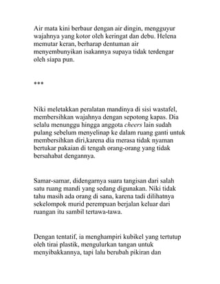 Air mata kini berbaur dengan air dingin, mengguyur
wajahnya yang kotor oleh keringat dan debu. Helena
memutar keran, berharap dentuman air
menyembunyikan isakannya supaya tidak terdengar
oleh siapa pun.
***
Niki meletakkan peralatan mandinya di sisi wastafel,
membersihkan wajahnya dengan sepotong kapas. Dia
selalu menunggu hingga anggota cheers lain sudah
pulang sebelum menyelinap ke dalam ruang ganti untuk
membersihkan diri,karena dia merasa tidak nyaman
bertukar pakaian di tengah orang-orang yang tidak
bersahabat dengannya.
Samar-samar, didengarnya suara tangisan dari salah
satu ruang mandi yang sedang digunakan. Niki tidak
tahu masih ada orang di sana, karena tadi dilihatnya
sekelompok murid perempuan berjalan keluar dari
ruangan itu sambil tertawa-tawa.
Dengan tentatif, ia menghampiri kubikel yang tertutup
oleh tirai plastik, mengulurkan tangan untuk
menyibakkannya, tapi lalu berubah pikiran dan
 