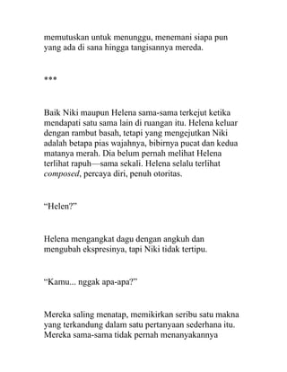 memutuskan untuk menunggu, menemani siapa pun
yang ada di sana hingga tangisannya mereda.
***
Baik Niki maupun Helena sama-sama terkejut ketika
mendapati satu sama lain di ruangan itu. Helena keluar
dengan rambut basah, tetapi yang mengejutkan Niki
adalah betapa pias wajahnya, bibirnya pucat dan kedua
matanya merah. Dia belum pernah melihat Helena
terlihat rapuh—sama sekali. Helena selalu terlihat
composed, percaya diri, penuh otoritas.
“Helen?”
Helena mengangkat dagu dengan angkuh dan
mengubah ekspresinya, tapi Niki tidak tertipu.
“Kamu... nggak apa-apa?”
Mereka saling menatap, memikirkan seribu satu makna
yang terkandung dalam satu pertanyaan sederhana itu.
Mereka sama-sama tidak pernah menanyakannya
 