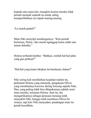 kepada satu-sama lain, mungkin karena mereka tidak
pernah menjadi seakrab itu untuk saling
memperlihatkan sisi rapuh masing-masing.
“Lo masih peduli?”
Mata Niki menyipit mendengarnya. “Kita pernah
berteman, Helen. Aku masih nganggep kamu salah satu
teman dekatku.”
Helena terSarah hambar. “Bahkan, setelah hal-hal jahat
yang gue perbuat?”
“Hal-hal yang kamu lakukan itu beralasan, bukan?”
Niki sering kali memikirkan kejadian malam itu,
perkataan Helena yang menusuk, pengakuan Oliver
yang membuatnya kecewa, dering lonceng sepeda Nata.
Dan, yang paling tidak bisa dilupakannya adalah sorot
mata mereka, terutama Helena. Saat itu, dia
mengartikannya sebagai perasaan menang telah
menyakiti Niki, bangga telah membawa Oliver ke
sisinya, tapi kini Niki menyadari, pandangan mata itu
penuh kesedihan.
 