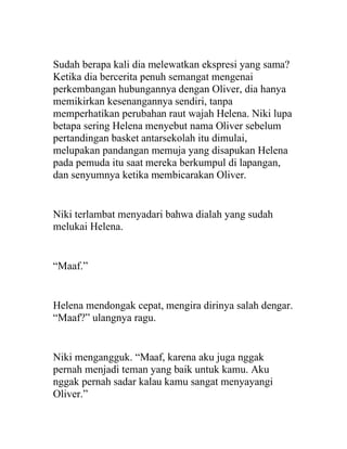 Sudah berapa kali dia melewatkan ekspresi yang sama?
Ketika dia bercerita penuh semangat mengenai
perkembangan hubungannya dengan Oliver, dia hanya
memikirkan kesenangannya sendiri, tanpa
memperhatikan perubahan raut wajah Helena. Niki lupa
betapa sering Helena menyebut nama Oliver sebelum
pertandingan basket antarsekolah itu dimulai,
melupakan pandangan memuja yang disapukan Helena
pada pemuda itu saat mereka berkumpul di lapangan,
dan senyumnya ketika membicarakan Oliver.
Niki terlambat menyadari bahwa dialah yang sudah
melukai Helena.
“Maaf.”
Helena mendongak cepat, mengira dirinya salah dengar.
“Maaf?” ulangnya ragu.
Niki mengangguk. “Maaf, karena aku juga nggak
pernah menjadi teman yang baik untuk kamu. Aku
nggak pernah sadar kalau kamu sangat menyayangi
Oliver.”
 
