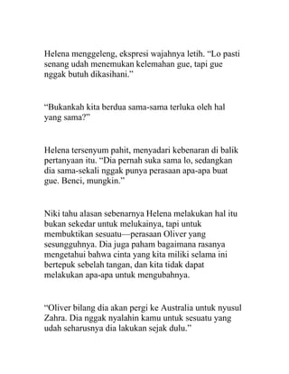Helena menggeleng, ekspresi wajahnya letih. “Lo pasti
senang udah menemukan kelemahan gue, tapi gue
nggak butuh dikasihani.”
“Bukankah kita berdua sama-sama terluka oleh hal
yang sama?”
Helena tersenyum pahit, menyadari kebenaran di balik
pertanyaan itu. “Dia pernah suka sama lo, sedangkan
dia sama-sekali nggak punya perasaan apa-apa buat
gue. Benci, mungkin.”
Niki tahu alasan sebenarnya Helena melakukan hal itu
bukan sekedar untuk melukainya, tapi untuk
membuktikan sesuatu—perasaan Oliver yang
sesungguhnya. Dia juga paham bagaimana rasanya
mengetahui bahwa cinta yang kita miliki selama ini
bertepuk sebelah tangan, dan kita tidak dapat
melakukan apa-apa untuk mengubahnya.
“Oliver bilang dia akan pergi ke Australia untuk nyusul
Zahra. Dia nggak nyalahin kamu untuk sesuatu yang
udah seharusnya dia lakukan sejak dulu.”
 