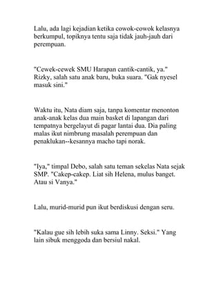 Lalu, ada lagi kejadian ketika cowok-cowok kelasnya
berkumpul, topiknya tentu saja tidak jauh-jauh dari
perempuan.
"Cewek-cewek SMU Harapan cantik-cantik, ya."
Rizky, salah satu anak baru, buka suara. "Gak nyesel
masuk sini."
Waktu itu, Nata diam saja, tanpa komentar menonton
anak-anak kelas dua main basket di lapangan dari
tempatnya bergelayut di pagar lantai dua. Dia paling
malas ikut nimbrung masalah perempuan dan
penaklukan--kesannya macho tapi norak.
"Iya," timpal Debo, salah satu teman sekelas Nata sejak
SMP. "Cakep-cakep. Liat sih Helena, mulus banget.
Atau si Vanya."
Lalu, murid-murid pun ikut berdiskusi dengan seru.
"Kalau gue sih lebih suka sama Linny. Seksi." Yang
lain sibuk menggoda dan bersiul nakal.
 