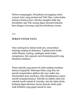 Helena mengangguk, diwajahnya tersungging seulas
senyum tulus yang pertama kali Niki lihat, walau kedua
matanya berkaca-kaca. Mereka mungkin tidak lagi
bersahabat, tapi Niki senang dapat memulai halaman
baru dengan seseorang yang bisa disebutnya teman.
***
SURAT UNTUK NATA
Nata melongok ke dalam kotak pos, menemukan
beberapa amplop di dalamnya. Tagihan kartu kredit
milik Dhanny, katalog, undangan untuk kedua
orangtuanya, lalu sepucuk surat beramplop putih yang
ditujukan untuknya.
Nama sekolah yang tertera di sudut amplop membuat
hatinya bergejolak. Beberapa bulan yang lalu, dia
pernah mengirimkan aplikasi dan tape audisi atas
rekomendasi guru musiknya, lalu melupakannya segera
setelah mengeposkannya. Sekolah itu adalah salah satu
sekolah musik terbaik di Amerika, dan dia tidak terlalu
berharap dapat diterima, karena banyak sekali anak-
anak berbakat yang gagal masuk ke sana.
 