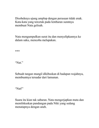 Disobeknya ujung amplop dengan perasaan tidak enak.
Kata-kata yang tercetak pada lembaran suratnya
membuat Nata gelisah.
Nata mengumpulkan surat itu dan menyelipkannya ke
dalam saku, mencoba melupakan.
***
“Nat.”
Sebuah tangan mungil dikibaskan di hadapan wajahnya,
membuatnya tersadar dari lamunan.
“Nat!”
Suara itu kian tak sabaran. Nata mengerjapkan mata dan
memfokuskan pandangan pada Niki yang sedang
menatapnya dengan aneh.
 