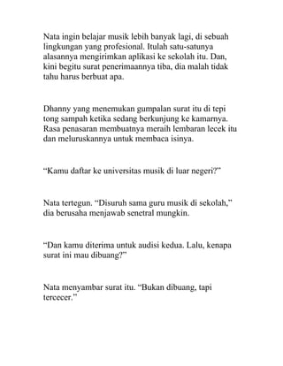 Nata ingin belajar musik lebih banyak lagi, di sebuah
lingkungan yang profesional. Itulah satu-satunya
alasannya mengirimkan aplikasi ke sekolah itu. Dan,
kini begitu surat penerimaannya tiba, dia malah tidak
tahu harus berbuat apa.
Dhanny yang menemukan gumpalan surat itu di tepi
tong sampah ketika sedang berkunjung ke kamarnya.
Rasa penasaran membuatnya meraih lembaran lecek itu
dan meluruskannya untuk membaca isinya.
“Kamu daftar ke universitas musik di luar negeri?”
Nata tertegun. “Disuruh sama guru musik di sekolah,”
dia berusaha menjawab senetral mungkin.
“Dan kamu diterima untuk audisi kedua. Lalu, kenapa
surat ini mau dibuang?”
Nata menyambar surat itu. “Bukan dibuang, tapi
tercecer.”
 