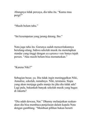 Abangnya tidak percaya, dia tahu itu. “Kamu mau
pergi?”
“Masih belum tahu.”
“Ini kesempatan yang jarang datang, lho.”
Nata juga tahu itu. Gurunya sudah menceritakannya
berulang-ulang, bahwa sekolah musik itu menetapkan
standar yang tinggi dengan acceptance rate hanya tujuh
persen. “Aku masih belum bisa memutuskan.”
“Karena Niki?”
Sebagian besar, ya. Dia tidak ingin meninggalkan Niki,
Annalise, sekolah, rumahnya. Niki, terutama. Siapa
yang akan menjaga gadis manja itu jika dia tidak ada?
Lagi pula, bukankah banyak sekolah musik yang bagus
di Jakarta?
“Dia udah dewasa, Nat.” Dhanny melanjutkan seakan-
akan dia bisa membaca penjelasan dalam kepala Nata
dengan gamblang. “Membuat pilihan bukan berarti
 