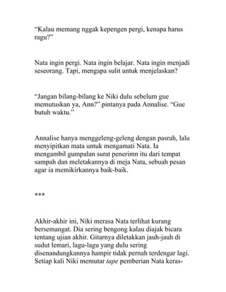 “Kalau memang nggak kepengen pergi, kenapa harus
ragu?”
Nata ingin pergi. Nata ingin belajar. Nata ingin menjadi
seseorang. Tapi, mengapa sulit untuk menjelaskan?
“Jangan bilang-bilang ke Niki dulu sebelum gue
memutuskan ya, Ann?” pintanya pada Annalise. “Gue
butuh waktu.”
Annalise hanya menggeleng-geleng dengan pasrah, lalu
menyipitkan mata untuk mengamati Nata. Ia
mengambil gumpalan surat penerimn itu dari tempat
sampah dan meletakannya di meja Nata, sebuah pesan
agar ia memikirkannya baik-baik.
***
Akhir-akhir ini, Niki merasa Nata terlihat kurang
bersemangat. Dia sering bengong kalau diajak bicara
tentang ujian akhir. Gitarnya diletakkan jauh-jauh di
sudut lemari, lagu-lagu yang dulu sering
disenandungkannya hampir tidak pernah terdengar lagi.
Setiap kali Niki memutar tape pemberian Nata keras-
 