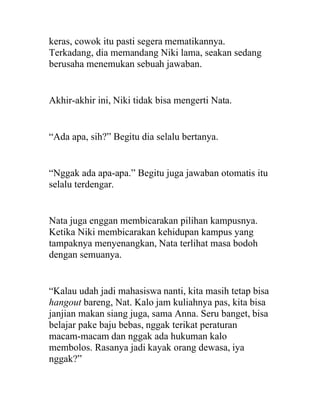 keras, cowok itu pasti segera mematikannya.
Terkadang, dia memandang Niki lama, seakan sedang
berusaha menemukan sebuah jawaban.
Akhir-akhir ini, Niki tidak bisa mengerti Nata.
“Ada apa, sih?” Begitu dia selalu bertanya.
“Nggak ada apa-apa.” Begitu juga jawaban otomatis itu
selalu terdengar.
Nata juga enggan membicarakan pilihan kampusnya.
Ketika Niki membicarakan kehidupan kampus yang
tampaknya menyenangkan, Nata terlihat masa bodoh
dengan semuanya.
“Kalau udah jadi mahasiswa nanti, kita masih tetap bisa
hangout bareng, Nat. Kalo jam kuliahnya pas, kita bisa
janjian makan siang juga, sama Anna. Seru banget, bisa
belajar pake baju bebas, nggak terikat peraturan
macam-macam dan nggak ada hukuman kalo
membolos. Rasanya jadi kayak orang dewasa, iya
nggak?”
 