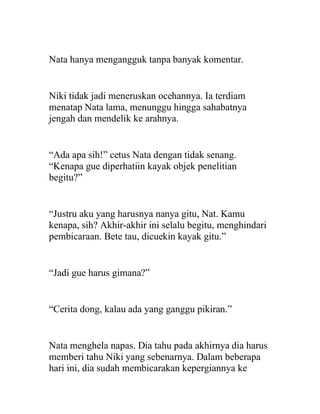 Nata hanya mengangguk tanpa banyak komentar.
Niki tidak jadi meneruskan ocehannya. Ia terdiam
menatap Nata lama, menunggu hingga sahabatnya
jengah dan mendelik ke arahnya.
“Ada apa sih!” cetus Nata dengan tidak senang.
“Kenapa gue diperhatiin kayak objek penelitian
begitu?”
“Justru aku yang harusnya nanya gitu, Nat. Kamu
kenapa, sih? Akhir-akhir ini selalu begitu, menghindari
pembicaraan. Bete tau, dicuekin kayak gitu.”
“Jadi gue harus gimana?”
“Cerita dong, kalau ada yang ganggu pikiran.”
Nata menghela napas. Dia tahu pada akhirnya dia harus
memberi tahu Niki yang sebenarnya. Dalam beberapa
hari ini, dia sudah membicarakan kepergiannya ke
 