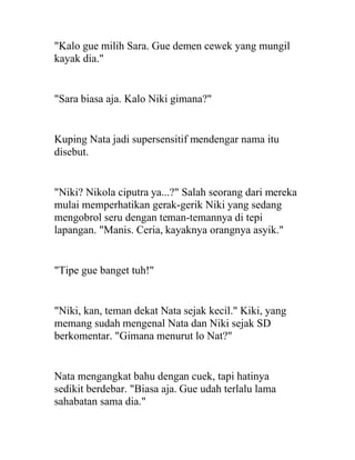 "Kalo gue milih Sara. Gue demen cewek yang mungil
kayak dia."
"Sara biasa aja. Kalo Niki gimana?"
Kuping Nata jadi supersensitif mendengar nama itu
disebut.
"Niki? Nikola ciputra ya...?" Salah seorang dari mereka
mulai memperhatikan gerak-gerik Niki yang sedang
mengobrol seru dengan teman-temannya di tepi
lapangan. "Manis. Ceria, kayaknya orangnya asyik."
"Tipe gue banget tuh!"
"Niki, kan, teman dekat Nata sejak kecil." Kiki, yang
memang sudah mengenal Nata dan Niki sejak SD
berkomentar. "Gimana menurut lo Nat?"
Nata mengangkat bahu dengan cuek, tapi hatinya
sedikit berdebar. "Biasa aja. Gue udah terlalu lama
sahabatan sama dia."
 