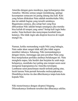 Amerika dengan guru musiknya, juga keluarganya dan
Annalise. Mereka semua sangat mendukung, apalagi
kesempatan semacam ini jarang datang dua kali. Kini
yang belum dilakukan Nata adalah memberitahu Niki,
dan ini adalah bagian yang tersulit untuknya.
Bagaimana caranya, jika setiap hari yang bisa
dibicarakan Niki adalah betapa senangnya jika mereka
bisa kuliah di tempat yang sama? Setiap kali ingin buka
mulut, Nata berhenti dan menyimpan kembali kata-
katanya. Dia tidak ingin ada ekspresi kecewa di wajah
mungil itu.
Namun, ketika memandang wajah Niki yang bahagia,
Nata sadar akan sangat tidak adil jika tidak segera
memberi tahunya. Sekarang, Niki memandanginya
dengan intens, menunggu apa pun jawaban Nata yang
bisa menjelaskan perilaku anehnya belakangan ini. Nata
menghela napas, lalu berdiri dan berjalan ke arah meja
belajarnya, membuka laci paling atas tempat surat-surat
mengenai kepergiannya ke Amerika tersimpan.
Lembaran surat penerimaan masih terletak paling atas,
lecek karena Nata pernah berusaha melenyapkannya.
Diambilnya kertas itu dan diberikannya tanpa kata-kata
kepada Niki.
Niki menerimanya dengan ekspresi bingung.
Diluruskannya lembaran tersebut dan dibacanya sekilas.
 