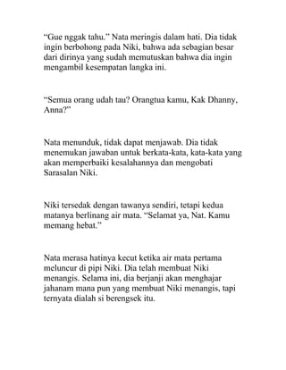 “Gue nggak tahu.” Nata meringis dalam hati. Dia tidak
ingin berbohong pada Niki, bahwa ada sebagian besar
dari dirinya yang sudah memutuskan bahwa dia ingin
mengambil kesempatan langka ini.
“Semua orang udah tau? Orangtua kamu, Kak Dhanny,
Anna?”
Nata menunduk, tidak dapat menjawab. Dia tidak
menemukan jawaban untuk berkata-kata, kata-kata yang
akan memperbaiki kesalahannya dan mengobati
Sarasalan Niki.
Niki tersedak dengan tawanya sendiri, tetapi kedua
matanya berlinang air mata. “Selamat ya, Nat. Kamu
memang hebat.”
Nata merasa hatinya kecut ketika air mata pertama
meluncur di pipi Niki. Dia telah membuat Niki
menangis. Selama ini, dia berjanji akan menghajar
jahanam mana pun yang membuat Niki menangis, tapi
ternyata dialah si berengsek itu.
 