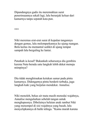 Dipandangnya gadis itu meremukkan surat
penerimaannya sekali lagi, lalu beranjak keluar dari
kamarnya tanpa sepatah kata pun.
***
Niki meremas erat-erat surat di kepalan tangannya
dengan gemas, lalu melemparkannya ke ujung ruangan.
Bola kertas itu memantul sedikit di ujung tempat
sampah lalu berguling ke lantai.
Patutkah ia kesal? Bukankah seharusnya dia gembira
karena Nata berada satu langkah lebih dekat menuju
mimpinya?
Dia tidak menghiraukan ketukan samar pada pintu
kamarnya. Didengarnya pintu berderit terbuka, juga
langkah kaki yang berjalan mendekat. Annalise.
Niki menoleh, bekas air mata masih menodai wajahnya,
Annalise mengulurkan sebelah tangan untuk
menghapusnya. Dibelainya helaian anak rambut Niki
yang menempel di sisi wajahnya yang basah, lalu
menyelipkannya di balik telinga. “Kamu marah karena
 