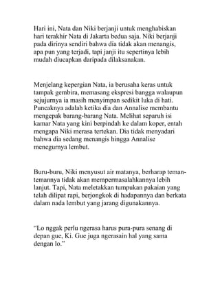 Hari ini, Nata dan Niki berjanji untuk menghabiskan
hari terakhir Nata di Jakarta bedua saja. Niki berjanji
pada dirinya sendiri bahwa dia tidak akan menangis,
apa pun yang terjadi, tapi janji itu sepertinya lebih
mudah diucapkan daripada dilaksanakan.
Menjelang kepergian Nata, ia berusaha keras untuk
tampak gembira, memasang ekspresi bangga walaupun
sejujurnya ia masih menyimpan sedikit luka di hati.
Puncaknya adalah ketika dia dan Annalise membantu
mengepak barang-barang Nata. Melihat separuh isi
kamar Nata yang kini berpindah ke dalam koper, entah
mengapa Niki merasa tertekan. Dia tidak menyadari
bahwa dia sedang menangis hingga Annalise
menegurnya lembut.
Buru-buru, Niki menyusut air matanya, berharap teman-
temannya tidak akan mempermasalahkannya lebih
lanjut. Tapi, Nata meletakkan tumpukan pakaian yang
telah dilipat rapi, berjongkok di hadapannya dan berkata
dalam nada lembut yang jarang digunakannya.
“Lo nggak perlu ngerasa harus pura-pura senang di
depan gue, Ki. Gue juga ngerasain hal yang sama
dengan lo.”
 
