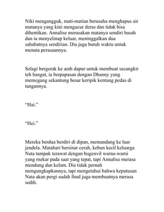Niki mengangguk, mati-matian berusaha menghapus air
matanya yang kini mengucur deras dan tidak bisa
dihentikan. Annalise merasakan matanya sendiri basah
dan ia menyelinap keluar, meninggalkan dua
sahabatnya sendirian. Dia juga butuh waktu untuk
menata perasaannya.
Selagi bergerak ke arah dapur untuk membuat secangkir
teh hangat, ia berpapasan dengan Dhanny yang
memegang sekantung besar keripik kentang pedas di
tangannya.
“Hai.”
“Hei.”
Mereka berdua berdiri di dipan, memandang ke luar
jendela. Matahari bersinar cerah, kebun kecil keluarga
Nata tampak terawat dengan bugenvil warna-warni
yang mekar pada saat yang tepat, tapi Annalise merasa
mendung dan kelam. Dia tidak pernah
mengungkapkannya, tapi mengetahui bahwa keputusan
Nata akan pergi sudah final juga membuatnya merasa
sedih.
 