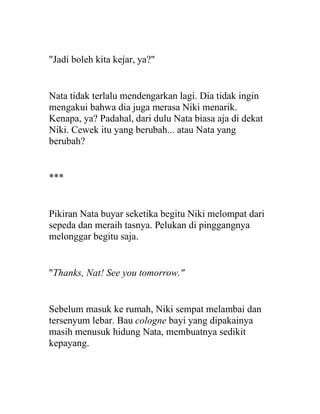 "Jadi boleh kita kejar, ya?"
Nata tidak terlalu mendengarkan lagi. Dia tidak ingin
mengakui bahwa dia juga merasa Niki menarik.
Kenapa, ya? Padahal, dari dulu Nata biasa aja di dekat
Niki. Cewek itu yang berubah... atau Nata yang
berubah?
***
Pikiran Nata buyar seketika begitu Niki melompat dari
sepeda dan meraih tasnya. Pelukan di pinggangnya
melonggar begitu saja.
"Thanks, Nat! See you tomorrow."
Sebelum masuk ke rumah, Niki sempat melambai dan
tersenyum lebar. Bau cologne bayi yang dipakainya
masih menusuk hidung Nata, membuatnya sedikit
kepayang.
 