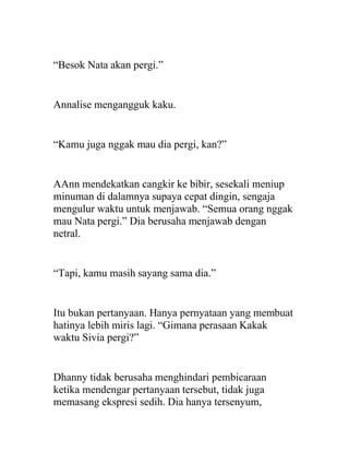 “Besok Nata akan pergi.”
Annalise mengangguk kaku.
“Kamu juga nggak mau dia pergi, kan?”
AAnn mendekatkan cangkir ke bibir, sesekali meniup
minuman di dalamnya supaya cepat dingin, sengaja
mengulur waktu untuk menjawab. “Semua orang nggak
mau Nata pergi.” Dia berusaha menjawab dengan
netral.
“Tapi, kamu masih sayang sama dia.”
Itu bukan pertanyaan. Hanya pernyataan yang membuat
hatinya lebih miris lagi. “Gimana perasaan Kakak
waktu Sivia pergi?”
Dhanny tidak berusaha menghindari pembicaraan
ketika mendengar pertanyaan tersebut, tidak juga
memasang ekspresi sedih. Dia hanya tersenyum,
 