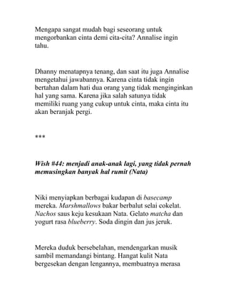 Mengapa sangat mudah bagi seseorang untuk
mengorbankan cinta demi cita-cita? Annalise ingin
tahu.
Dhanny menatapnya tenang, dan saat itu juga Annalise
mengetahui jawabannya. Karena cinta tidak ingin
bertahan dalam hati dua orang yang tidak menginginkan
hal yang sama. Karena jika salah satunya tidak
memiliki ruang yang cukup untuk cinta, maka cinta itu
akan beranjak pergi.
***
Wish #44: menjadi anak-anak lagi, yang tidak pernah
memusingkan banyak hal rumit (Nata)
Niki menyiapkan berbagai kudapan di basecamp
mereka. Marshmallows bakar berbalut selai cokelat.
Nachos saus keju kesukaan Nata. Gelato matcha dan
yogurt rasa blueberry. Soda dingin dan jus jeruk.
Mereka duduk bersebelahan, mendengarkan musik
sambil memandangi bintang. Hangat kulit Nata
bergesekan dengan lengannya, membuatnya merasa
 